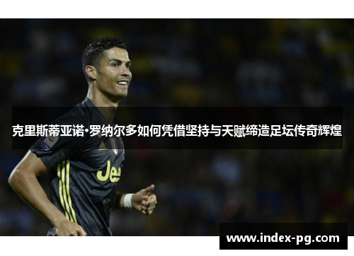 克里斯蒂亚诺·罗纳尔多如何凭借坚持与天赋缔造足坛传奇辉煌