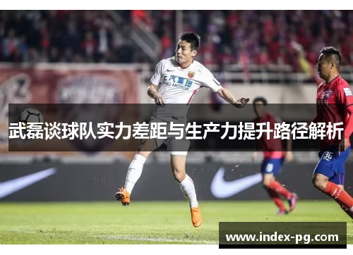 武磊谈球队实力差距与生产力提升路径解析