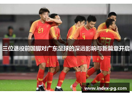 三位退役前国脚对广东足球的深远影响与新篇章开启