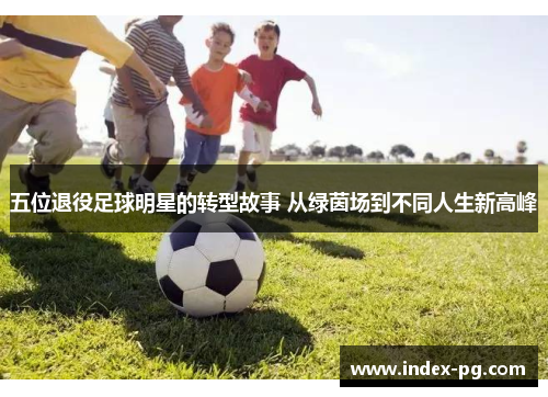 五位退役足球明星的转型故事 从绿茵场到不同人生新高峰