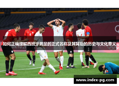 如何正确理解西班牙男足的正式名称及其背后的历史与文化意义