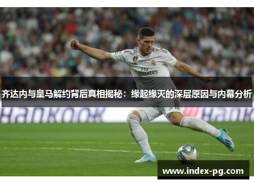 齐达内与皇马解约背后真相揭秘：缘起缘灭的深层原因与内幕分析