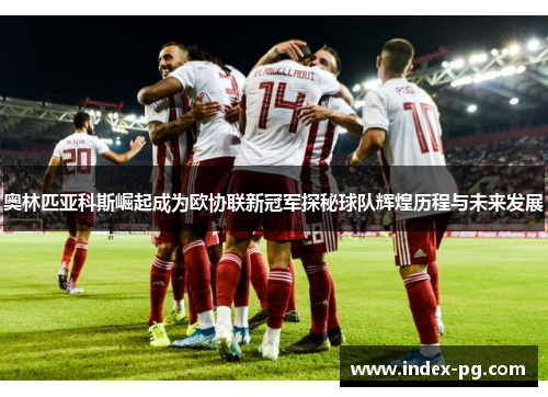 奥林匹亚科斯崛起成为欧协联新冠军探秘球队辉煌历程与未来发展