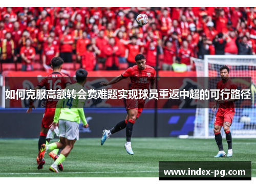 如何克服高额转会费难题实现球员重返中超的可行路径