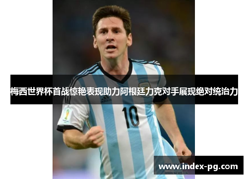 梅西世界杯首战惊艳表现助力阿根廷力克对手展现绝对统治力