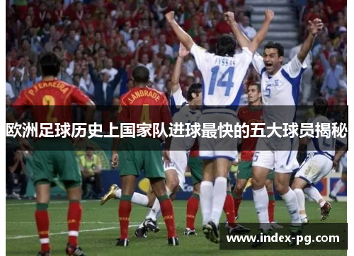 欧洲足球历史上国家队进球最快的五大球员揭秘 欧洲足球历史上国家队进球最快的五大球员揭秘