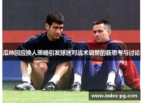 瓜帅回应换人策略引发球迷对战术调整的新思考与讨论 瓜帅回应换人策略引发球迷对战术调整的新思考与讨论