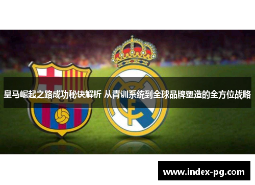皇马崛起之路成功秘诀解析 从青训系统到全球品牌塑造的全方位战略 皇马崛起之路成功秘诀解析 从青训系统到全球品牌塑造的全方位战略