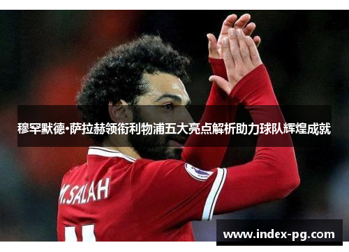 穆罕默德·萨拉赫领衔利物浦五大亮点解析助力球队辉煌成就
