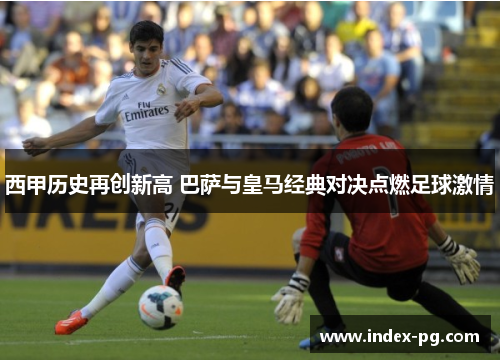 西甲历史再创新高 巴萨与皇马经典对决点燃足球激情