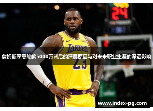 詹姆斯愿意降薪5000万背后的深层原因与对未来职业生涯的深远影响