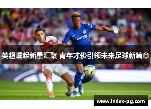 英超崛起新星汇聚 青年才俊引领未来足球新篇章