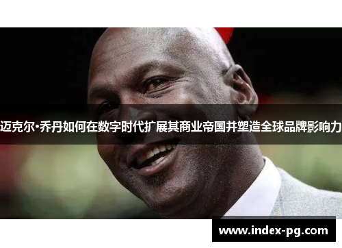 迈克尔·乔丹如何在数字时代扩展其商业帝国并塑造全球品牌影响力