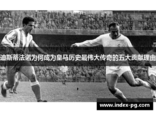 迪斯蒂法诺为何成为皇马历史最伟大传奇的五大贡献理由