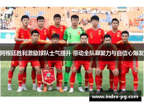 阿根廷胜利激励球队士气提升 带动全队凝聚力与自信心爆发