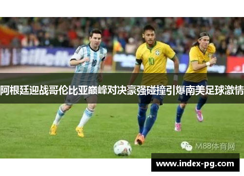 阿根廷迎战哥伦比亚巅峰对决豪强碰撞引爆南美足球激情