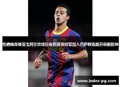 伤病缠身蒂亚戈阿尔坎塔拉告别赛场短暂加入巴萨教练组开启新阶段 伤病缠身蒂亚戈阿尔坎塔拉告别赛场短暂加入巴萨教练组开启新阶段